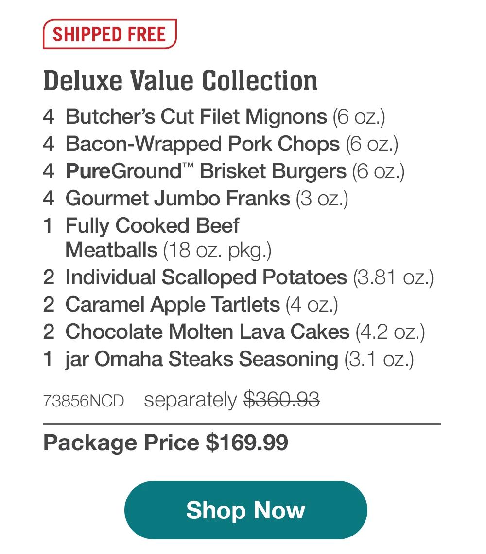 SHIPPED FREE | Deluxe Value Collection - 4 Butcher's Cut Filet Mignons (6 oz.) - 4 Bacon-Wrapped Pork Chops (6 oz.) - 4 PureGround™ Brisket Burgers (6 oz.) - 4 Gourmet Jumbo Franks (3 oz.) - 1 Fully Cooked Beef Meatballs (18 oz. pkg.) - 2 Individual Scalloped Potatoes (3.81 oz.) - 2 Caramel Apple Tartlets (4 oz.) - 2 Chocolate Molten Lava Cakes (4.2 oz.) - 1 jar Omaha Steaks Seasoning (3.1 oz.) - 73856NCD separately $360.93 | Package Price $169.99 || Shop Now