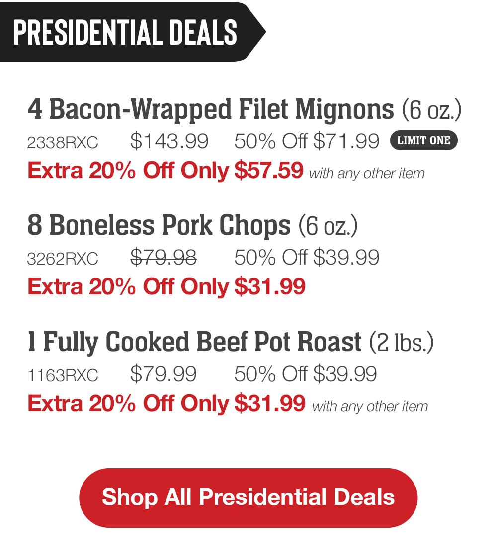 PRESIDENTIAL DEALS | 4 Bacon-Wrapped Filet Mignons (6 oz.) - 2338RXC $143.99 50% Off $71.99 LIMIT ONE Extra 20% Off Only $57.59 with any other item | 8 Boneless Pork Chops (6 oz.) - 3262RXC $79.98 50% Off $39.99 Extra 20% Off Only $31.99 | 1 Fully Cooked Beef Pot Roast (2 Ibs.) - 1163RXC $79.99 50% Off $39.99 Extra 20% Off Only $31.99 with any other item || Shop All Presidential Deals
