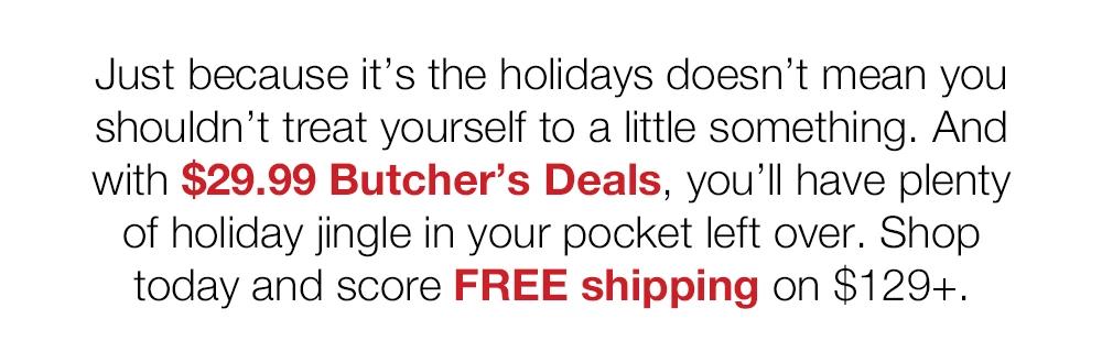 Just because it's the holidays doesn't mean you shouldn't treat yourself to a little something. And with $29.99 Butcher's Deals, you'll have plenty of holiday jingle in your pocket left over. Shop today and score FREE shipping on $129+.