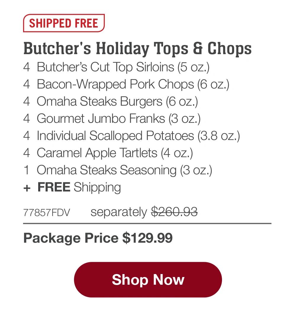 SHIPPED FREE | Butcher's Holiday Tops & Chops - 4 Butcher's Cut Top Sirloins (5 oz.) - 4 Bacon-Wrapped Pork Chops (6 oz.) - 4 Omaha Steaks Burgers (6 oz.) - 4 Gourmet Jumbo Franks (3 oz.) - 4 Individual Scalloped Potatoes (3.8 oz.) - 4 Caramel Apple Tartlets (4 oz.) - 1 Omaha Steaks Seasoning (3 oz.) + FREE Shipping - 77857FDV separately $260.93 | Package Price $129.99 || Shop Now