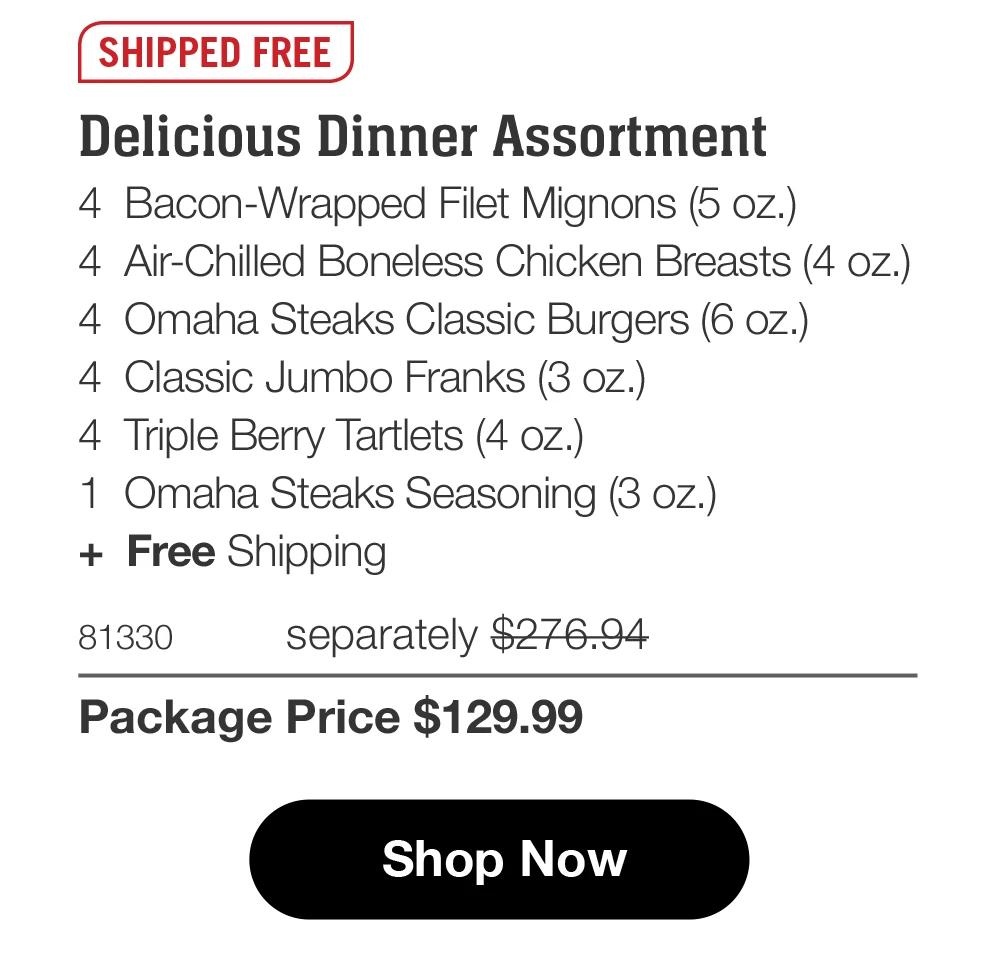 SHIPPED FREE Delicious Dinner Assortment 4 Bacon-Wrapped Filet Mignons (5 oz.) 4 Air-Chilled Boneless Chicken Breasts (4 oz.) 4 Omaha Steaks Classic Burgers (6 oz.) 4 Classic Jumbo Franks (3 oz.) 4 Triple Berry Tartlets (4 oz.) 1 Omaha Steaks Seasoning (3 oz.) + Free Shipping 81330 separately $276.94 Package Price $129.99 Shop Now 