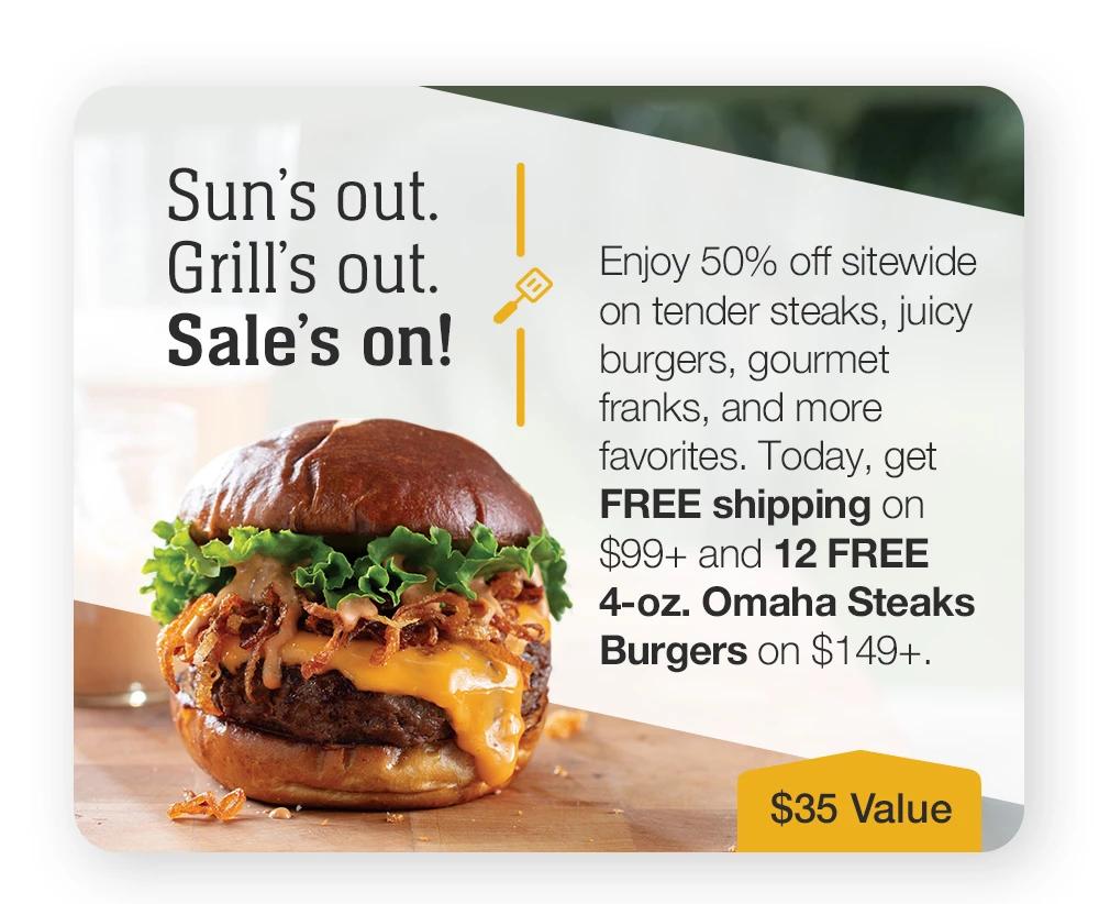 Sun's out. Grill's out. Sale's on! Enjoy 50% off sitewide on tender steaks, juicy burgers, gourmet franks, and more favorites. Today, get FREE shipping on $99+ and 12 FREE 4-oz. Omaha Steaks Burgers on $149+. || $35 VALUE