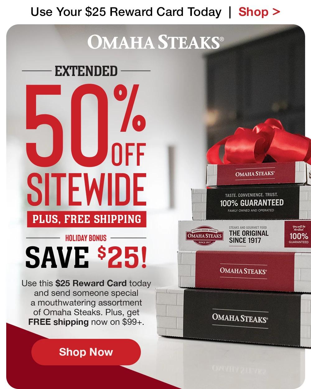 Get a $25 Reward Card  |  Shop >  OMAHA STEAKS® - 50% OFF SITEWIDE PLUS, FREE SHIPPING HOLIDAY BONUS SAVE $25! Use this $25 Reward Card today and send someone special a mouthwatering assortment of Omaha Steaks. Plus, get FREE shipping now on $99+. || SHOP NOW