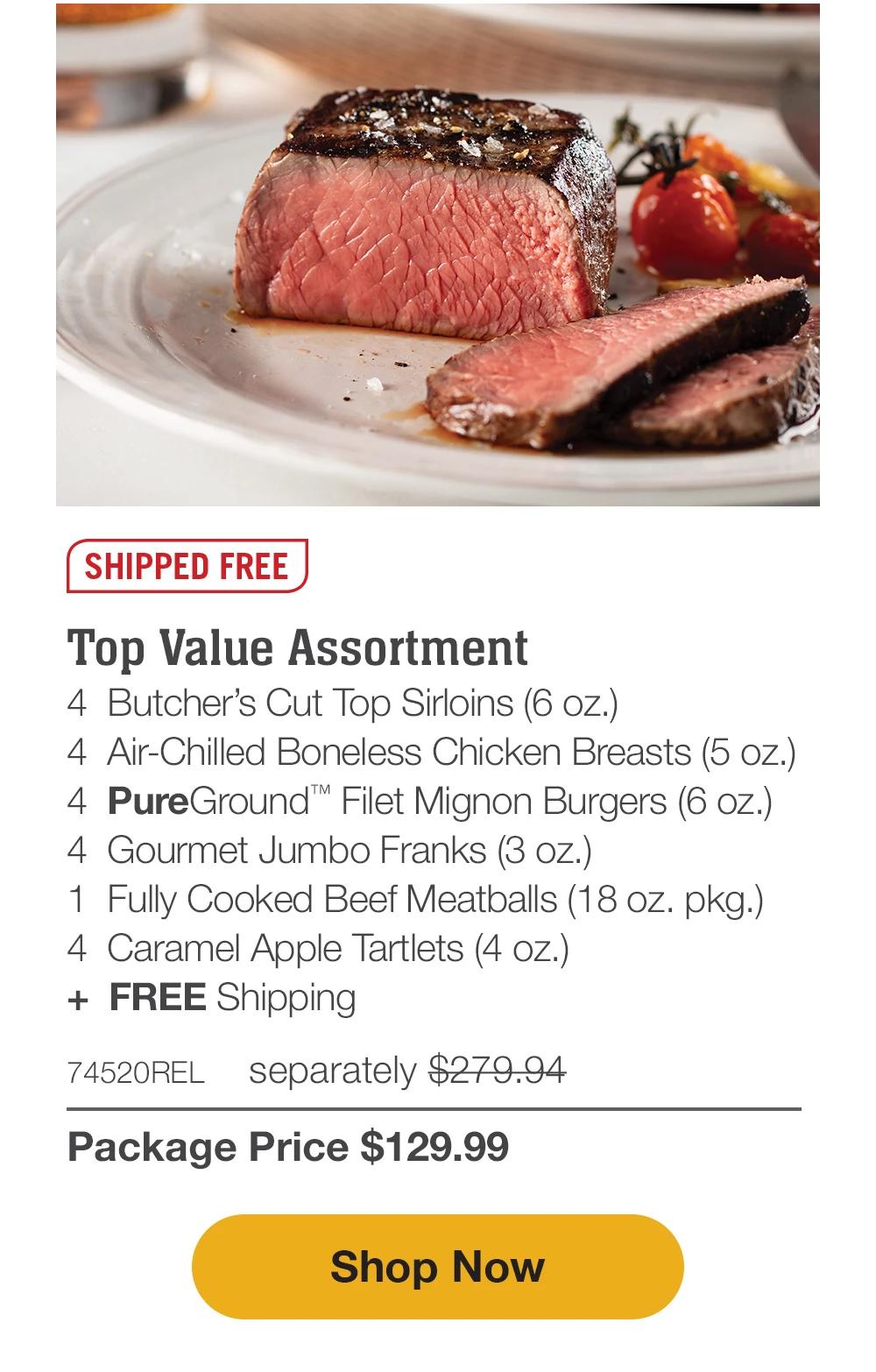 SHIPPED FREE | Top Value Assortment - 4 Butcher's Cut Top Sirloins (6 oz.) - 4 Air-Chilled Boneless Chicken Breasts (5 oz.) - 4 PureGround™ Filet Mignon Burgers (6 oz.) - 4 Gourmet Jumbo Franks (3 oz.) - 1 Fully Cooked Beef Meatballs (18 oz. pkg.) - 4 Caramel Apple Tartlets (4 oz.) + FREE Shipping - 74520REL separately $279.94 | Package Price $129.99 || Shop Now