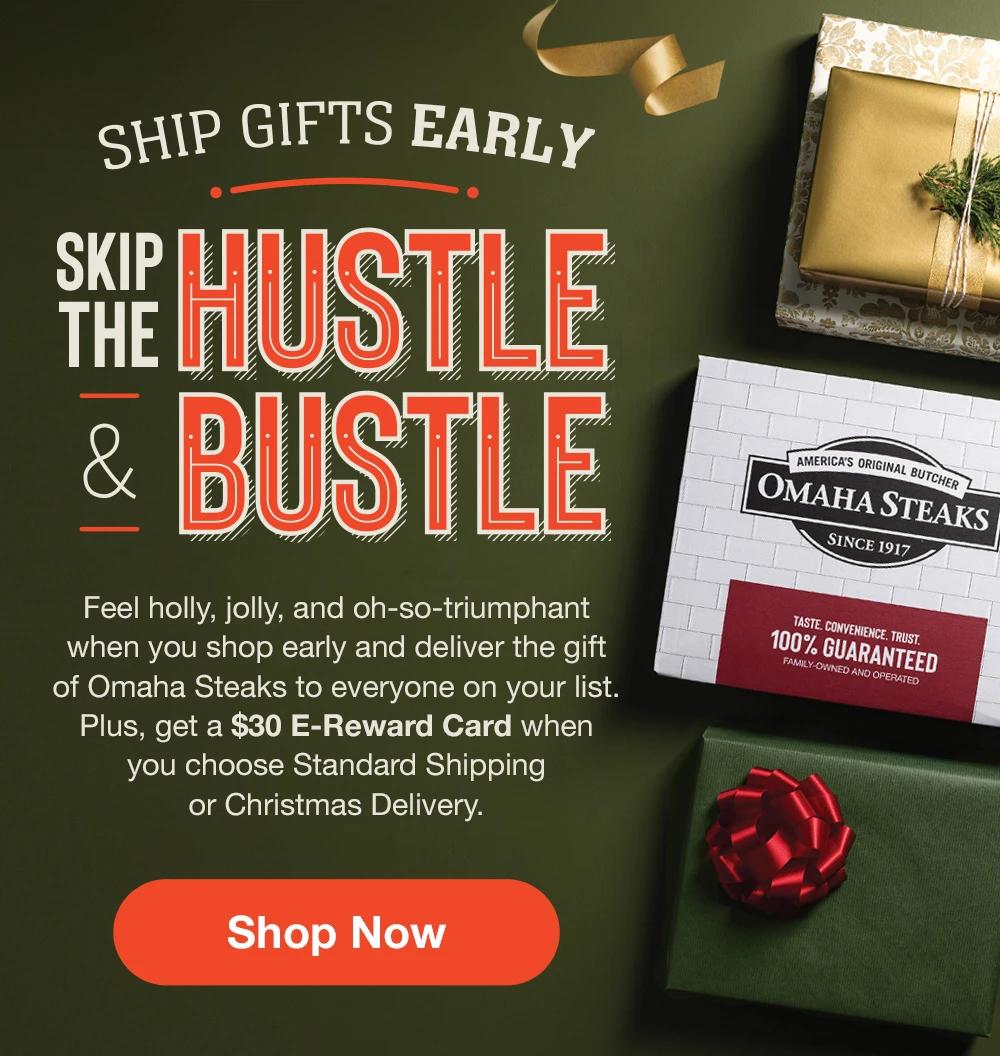 SHIP GIFTS EARLY SKIP THE HUSTLE & BUSTLE |Feel holly, jolly, and oh-so-triumphant when you shop early and deliver the gift of Omaha Steaks to everyone on your list. Plus, get a $30 E-Reward Card when you choose Standard Shipping or Christmas Delivery. ||SHOP NOW