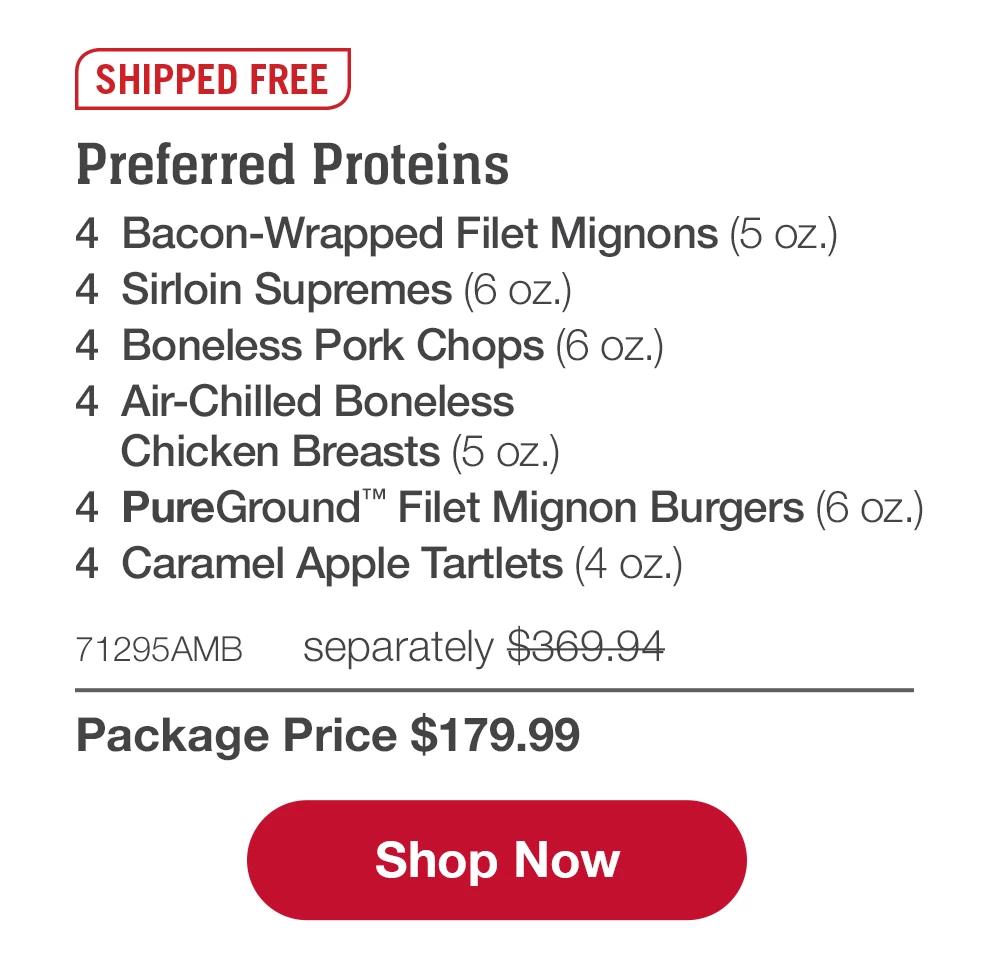 SHIPPED FREE | Preferred Proteins - 4 Bacon-Wrapped Filet Mignons (5 oz.) - 4 Sirloin Supremes (6 oz.) - 4 Boneless Pork Chops (6 OZ.) - 4 Air-Chilled Boneless Chicken Breasts (5 oz.) - 4 PureGround™ Filet Mignon Burgers (6 oz.) - 4 Caramel Apple Tartlets (4 oz.) - 71295AMB separately $369.94 | Package Price $179.99 || Shop Now