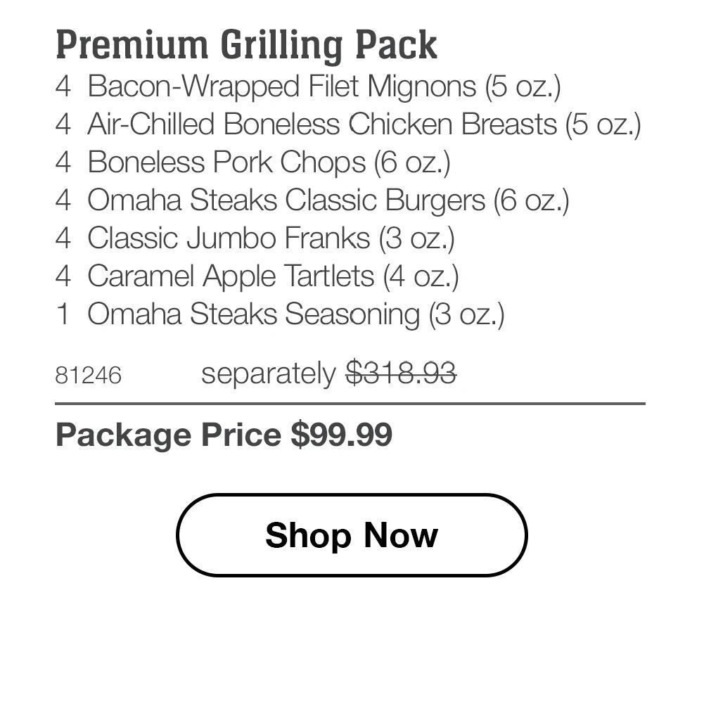 Premium Grilling Pack 4 Bacon-Wrapped Filet Mignons (5 oz.) 4 Air-Chilled Boneless Chicken Breasts (5 oz.) 4 Boneless Pork Chops (6 oz.) 4 Omaha Steaks Classic Burgers (6 oz.) 4 Classic Jumbo Franks (3 oz.) 4 Caramel Apple Tartlets (4 oz.) 1 Omaha Steaks Seasoning (3 oz.)  81246 separately $318.93 Package Price $99.99  Shop Now 