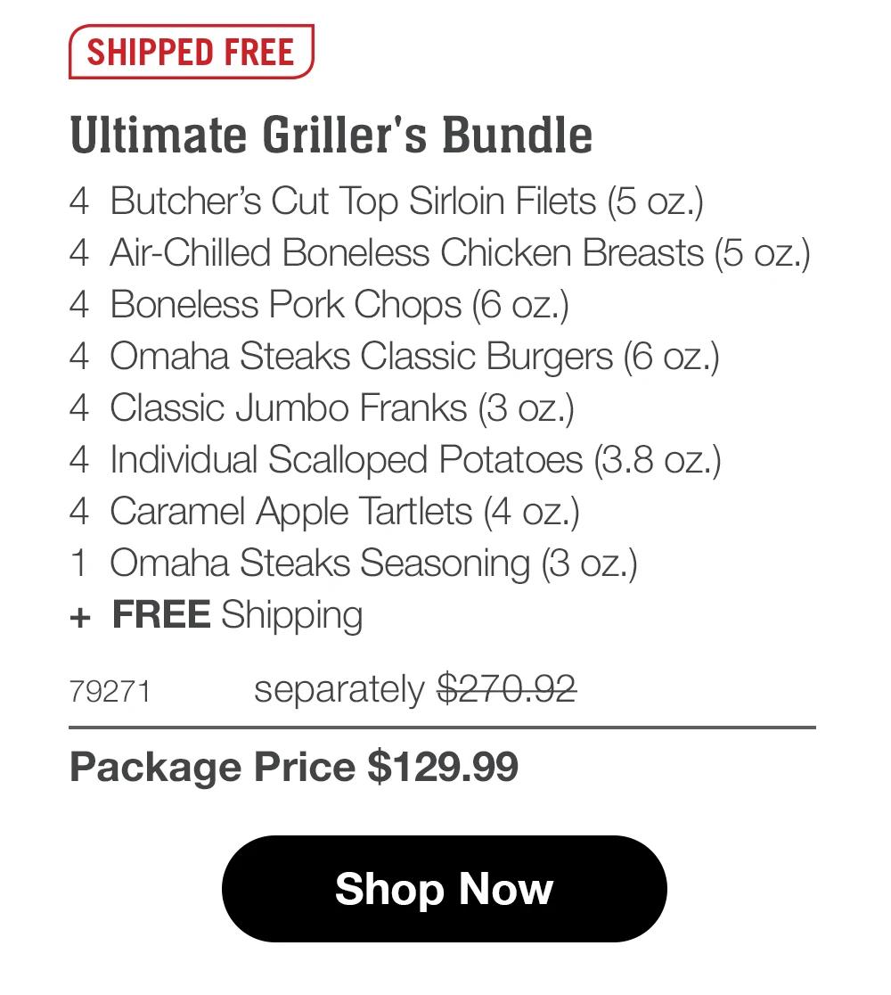 SHIPPED FREE Ultimate Griller's Bundle 4 Butcher's Cut Top Sirloin Filets (5 oz.) 4 Air-Chilled Boneless Chicken Breasts (5 oz.) 4 Boneless Pork Chops (6 oz.) 4 Omaha Steaks Classic Burgers (6 oz.) 4 Classic Jumbo Franks (3 oz.) 4 Individual Scalloped Potatoes (3.8 oz.) 4 Caramel Apple Tartlets (4 oz.) 1 Omaha Steaks Seasoning (3 oZ.) + FREE Shipping 79271 separately $270.92 Package Price $129.99 Shop Now 