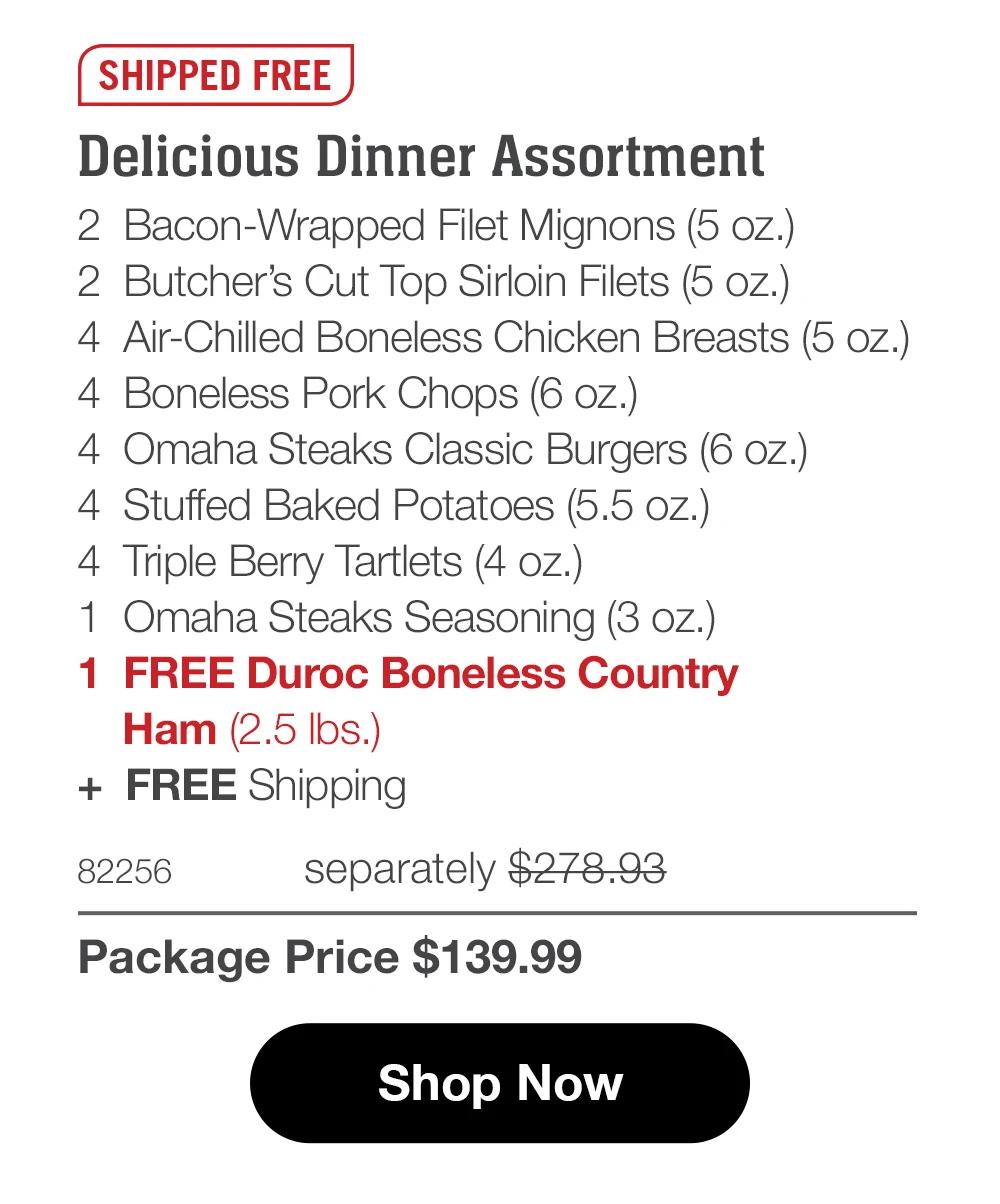SHIPPED FREE  Delicious Dinner Assortment 2  Bacon-Wrapped Filet Mignons (5 oz.) 2  Butcher’s Cut Top Sirloin Filets (5 oz.) 4  Air-Chilled Boneless Chicken Breasts (5 oz.) 4  Boneless Pork Chops (6 oz.) 4  Omaha Steaks Classic Burgers (6 oz.) 4  Stuffed Baked Potatoes (5.5 oz.) 4  Triple Berry Tartlets (4 oz.) 1  Omaha Steaks Seasoning (3 oz.) 1  FREE Duroc Boneless Country     Ham (2.5 lbs.) +  FREE Shipping 82256	  separately $278.93_ Package Price $139.99  Shop Now 