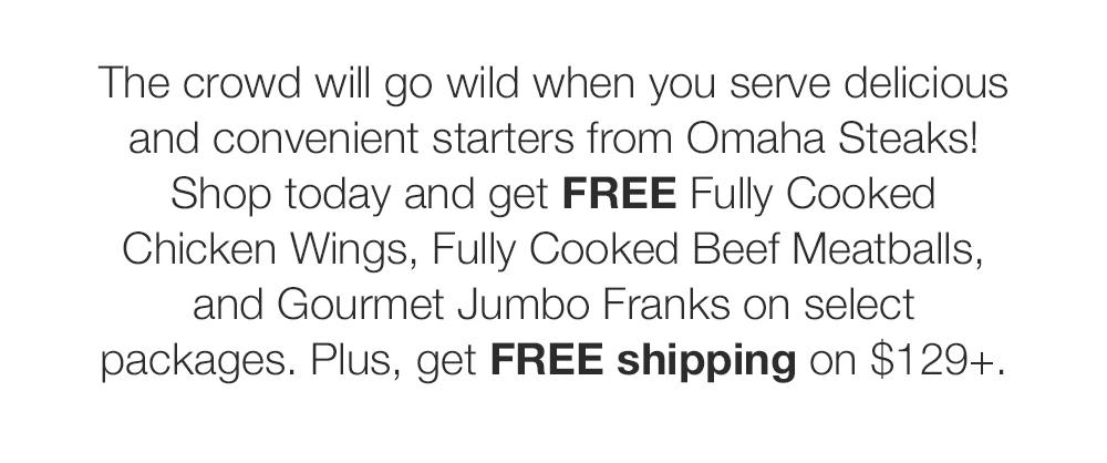 The crowd will go wild when you serve delicious and convenient starters from Omaha Steaks! Shop today and get FREE Fully Cooked Chicken Wings, Fully Cooked Beef Meatballs, and Gourmet Jumbo Franks on select packages. Plus, get FREE shipping on $129+.