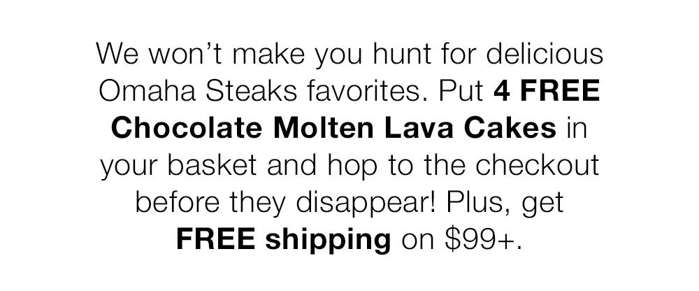 We won't make you hunt for delicious Omaha Steaks favorites. Put 4 FREE Chocolate Molten Lava Cakes in your basket and hop to the checkout before they disappear! Plus, get FREE shipping on $99+.