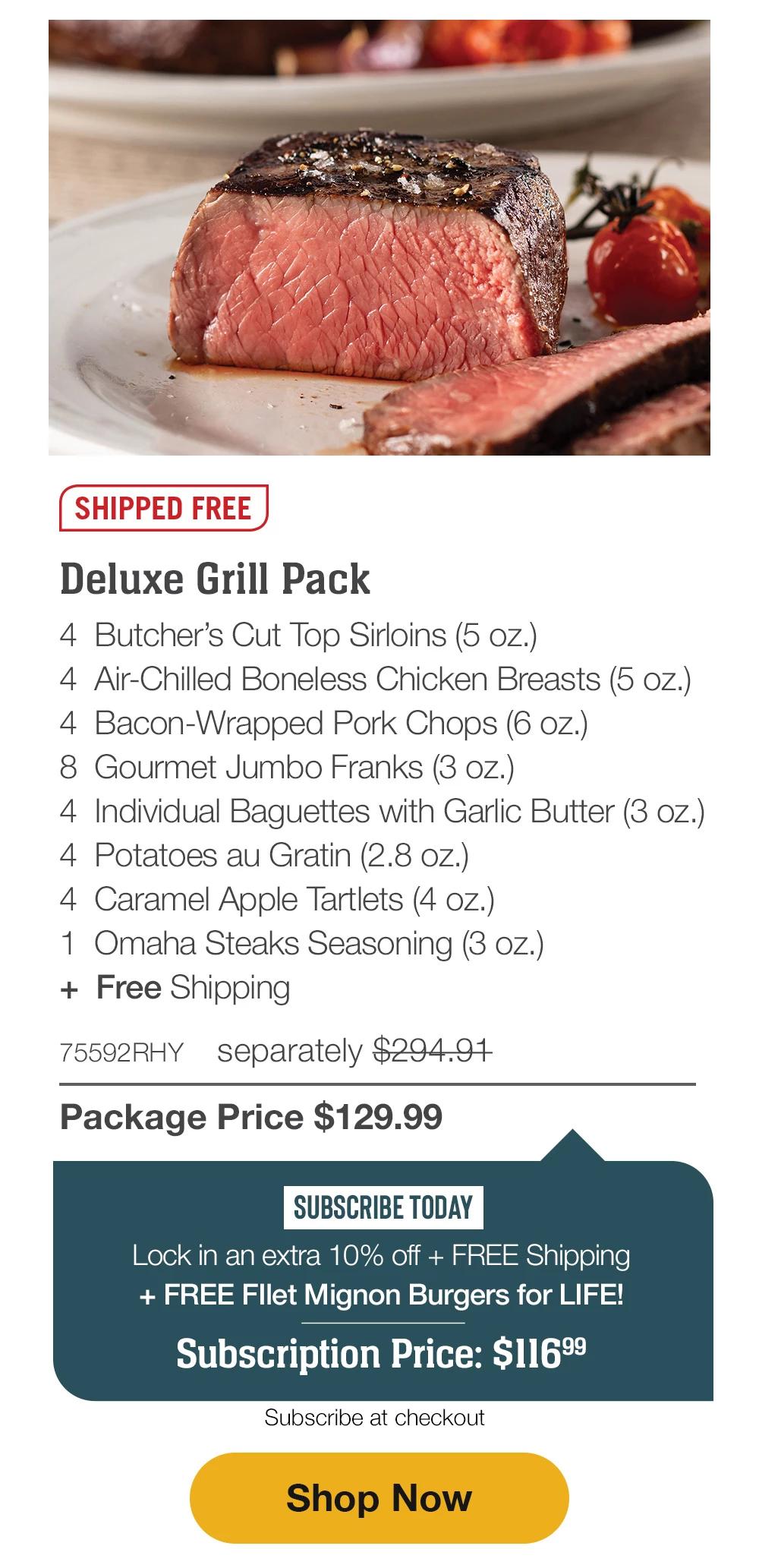 SHIPPED FREE | Deluxe Grill Pack - 4 Butcher's Cut Top Sirloins (5 oz.) - 4 Air-Chilled Boneless Chicken Breasts (5 oz.) - 4 Bacon-Wrapped Pork Chops (6 oz.) - 8 Gourmet Jumbo Franks (3 oz.) - 4 Individual Baguettes with Garlic Butter (3 oz.) - 4 Potatoes au Gratin (2.8 oz.) - 4 Caramel Apple Tartlets (4 oz.) - 1 Omaha Steaks Seasoning (3 oz.) + Free Shipping - 75592RHY separately $294.91 | Package Price $129.99 | SUBSCRIBE TODAY - Lock in an extra 10% off + FREE Shipping + FREE Fllet Mignon Burgers for LIFE! Subscription Price: $116.99 | Subscribe at checkout || Shop Now