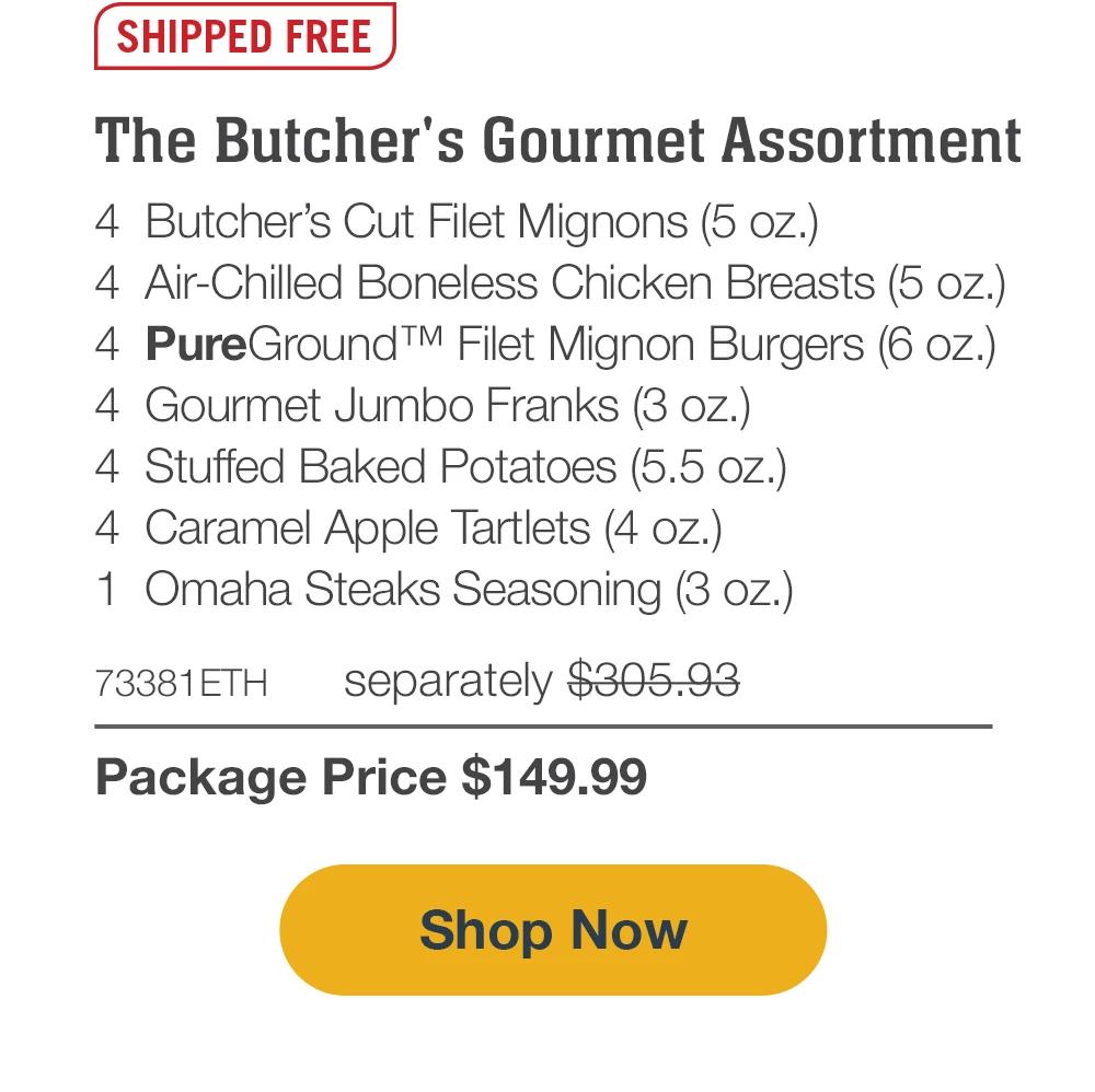 SHIPPED FREE | The Butcher's Gourmet Assortment - 4 Butcher's Cut Filet Mignons (5 oz.) -  4 Air-Chilled Boneless Chicken Breasts (5 oz.) -  4 PureGround™ Filet Mignon Burgers (6 oz.) -  4 Gourmet Jumbo Franks (3 oz.) -  4 Stuffed Baked Potatoes (5.5 oz.) -  4 Caramel Apple Tartlets (4 oz.) -  1 Omaha Steaks Seasoning (3 oz.) -  73381ETH separately $305.93 | Package Price $149.99 || Shop Now