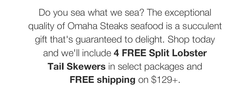 Do you sea what we sea? The exceptional quality of Omaha Steaks seafood is a succulent gift that's guaranteed to delight. Shop today and we'll include 4 FREE Split Lobster Tail Skewers in select packages and FREE shipping on $129+.