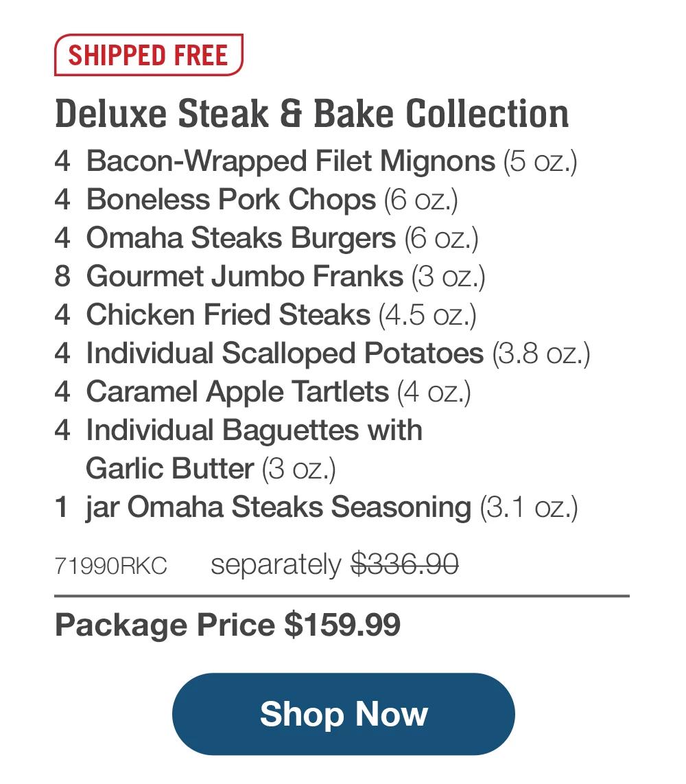 SHIPPED FREE | Deluxe Steak & Bake Collection - 4 Bacon-Wrapped Filet Mignons (5 oz.) - 4 Boneless Pork Chops (6 oz.) - 4 Omaha Steaks Burgers (6 oz.) - 8 Gourmet Jumbo Franks (3 oz.) - 4 Chicken Fried Steaks (4.5 oz.) - 4 Individual Scalloped Potatoes (3.8 oz.) - 4 Caramel Apple Tartlets (4 oz.) - 4 Individual Baguettes with Garlic Butter (3 oz.) - 1 jar Omaha Steaks Seasoning (3.1 oz.) - 71990RKC separately $336 90 | Package Price $159.99 || Shop Now