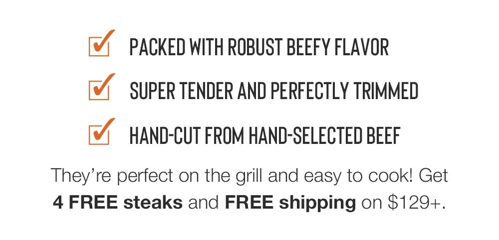 PACKED WITH ROBUST BEEFY FLAVOR | SUPER TENDER AND PERFECTLY TRIMMED | HAND-CUT FROM HAND-SELECTED BEEF | They're perfect on the grill and easy to cook! Get 4 FREE steaks and FREE shipping on $129+.