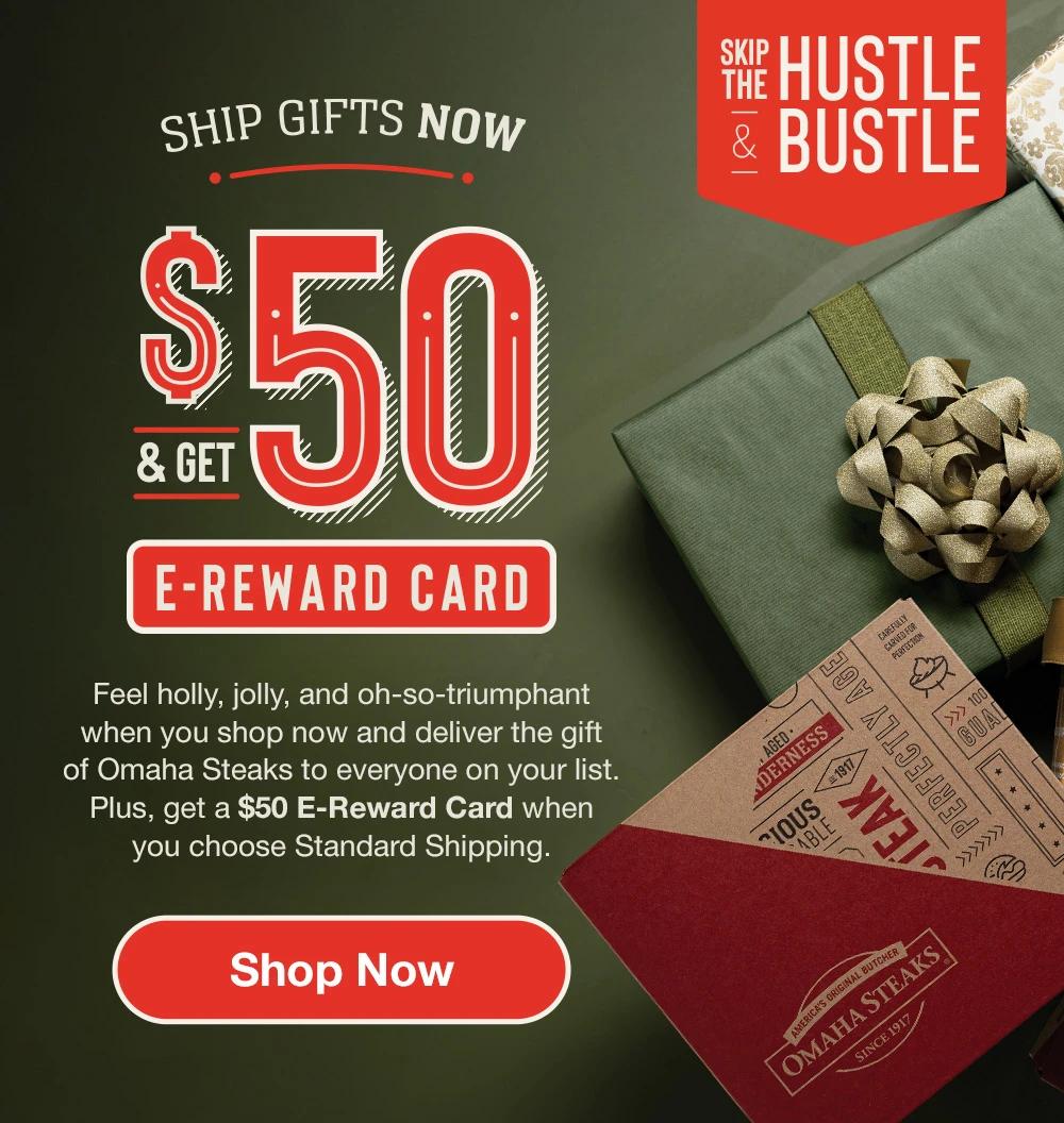 SKIP THE HUSTLE & BUSTLE | SHIP GIFTS NOW & GET $50 E-REWARD CARD | Feel holly, jolly, and oh-so-triumphant when you shop early and deliver the gift of Omaha Steaks to everyone on your list. Plus, get a $50 E-Reward Card when you choose Standard Shipping or Christmas Delivery. || Shop Now