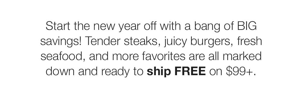 Start the new year off with a bang of BIG savings! Tender steaks, juicy burgers, fresh seafood, and more favorites are all marked down and ready to ship FREE on $99+.