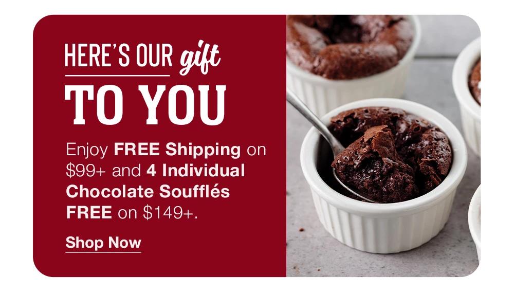 HERE'S OUR gift TO YOU | Enjoy FREE Shipping on $99+ and 4 Individual Chocolate Soufflés FREE on $149+.