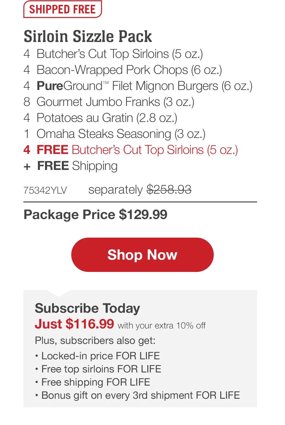 SHIPPED FREE | Sirloin Sizzle Pack - 4 Butcher's Cut Top Sirloins (5 oz.) - 4 Bacon-Wrapped Pork Chops (6 oz.) - 4 PureGround™ Filet Mignon Burgers (6 oz.) - 8 Gourmet Jumbo Franks (3 oz.) - 4 Potatoes au Gratin (2.8 oz.) - 1 Omaha Steaks Seasoning (3 oz.) - 4 FREE Butcher's Cut Top Sirloins (5 oz.) + FREE Shipping - 75342YLV separately $258.93 | Package Price $129.99 || Shop Now || Subscribe Today - Just $116.99 with your extra 10% off Plus, subscribers also get:	Locked-in price FOR LIFE | Free top sirloins FOR LIFE | Free shipping FOR LIFE | Bonus gift on every 3rd shipment FOR LIFE