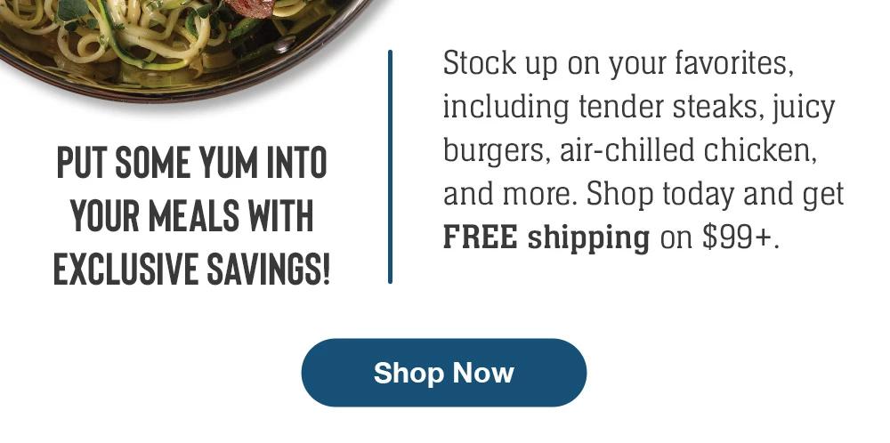 PUT SOME YUM INTO YOUR MEALS WITH EXCLUSIVE SAVINGS! | Stock up on your favorites, including tender steaks, juicy burgers, air-chilled chicken, and more. Shop today and get FREE shipping on $99+. || Shop Now