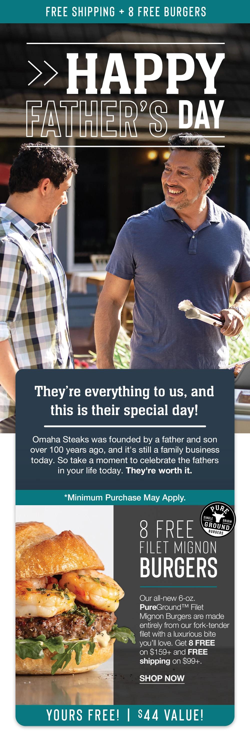 FREE SHIPPING + 8 FREE BURGERS | HAPPY FATHER'S DAY | They're everything to us, and this is their special day! Omaha Steaks was founded b a father and son over 100 ears ago, and it's still a family business today. So take a moment to celebrate the fathers in your life today. They're worth it. *Minimum Purchase May Apply. | 8 FREE GROUND FILET MIGNAN BURGERS - Our all-new 6-oz. PureGround™ Filet Mignon Burgers are made entirelv from our fork-tender filet with a luxurious bite you'll love. Get 8 FREE on $159+ and FREE shipping on $99+. || SHOP NOW || YOURS FREE! | $39 VALUE!