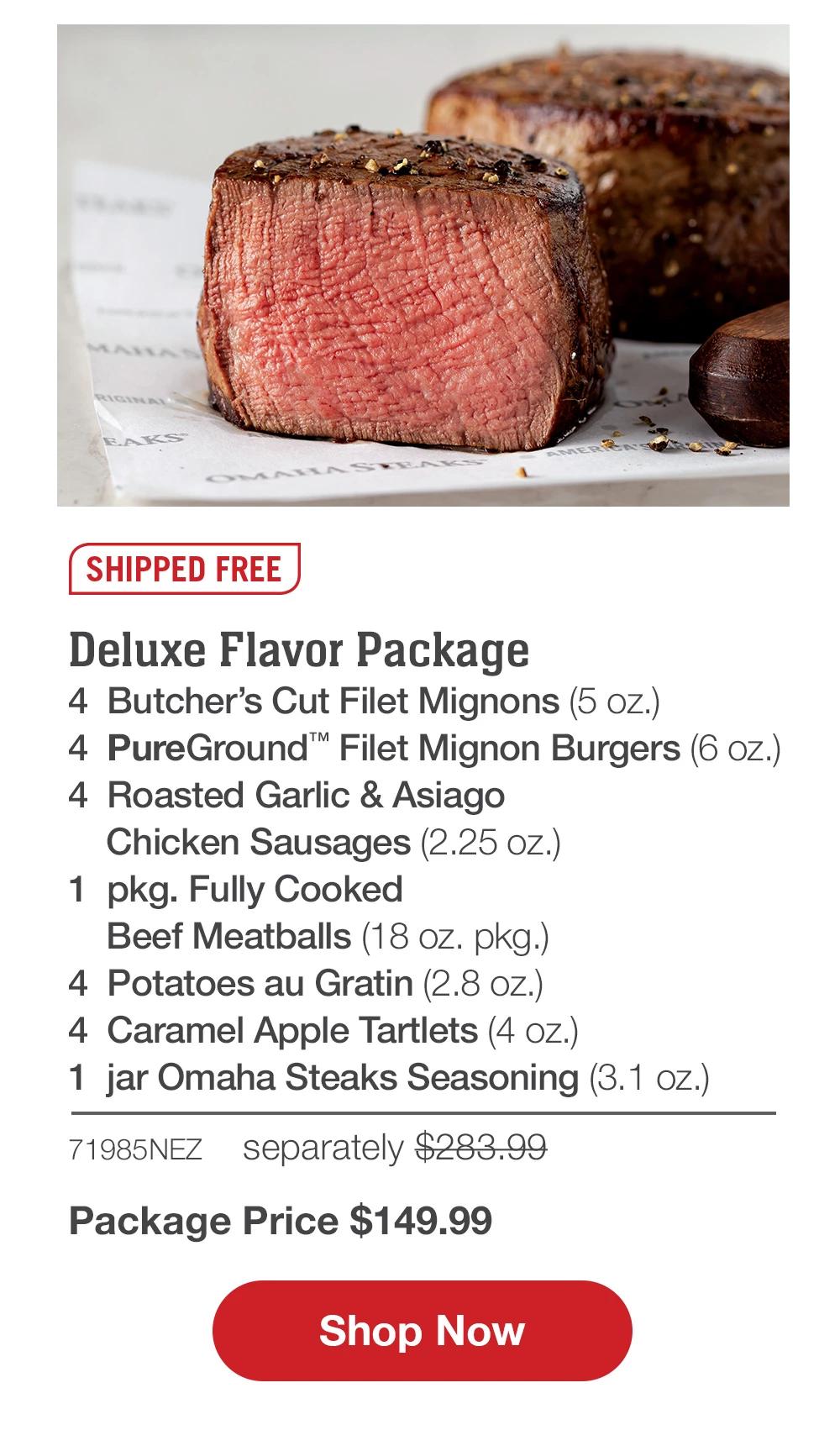 Deluxe Flavor Package | 4 Butcher's Cut Filet Mignons (5 oz.) - 4 Pure Ground™ Filet Mignon Burgers (6 oz.) - 4 Roasted Garlic & Asiago Chicken Sausages (2.25 oz.) - 1 pkg. Fully Cooked Beef Meatballs (18 oZ. pkg.) - 4 Potatoes au Gratin (2.8 Oz.) - 4 Caramel Apple Tartlets (4 oZ.) - 1 jar Omaha Steaks Seasoning (3.1 oz.) - 71985NEZ | separately $283.93 Package Price $149.99 || Shop Now