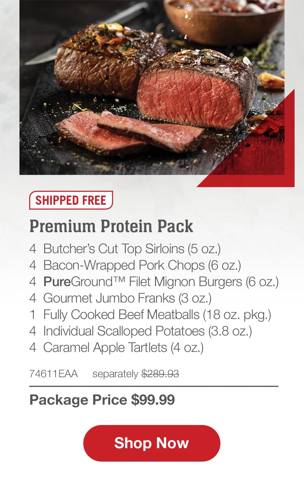 SHIPPED FREE | Premium Protein Pack - 4  Butcher's Cut Top Sirloins (5 oz.) 4  Bacon-Wrapped Pork Chops (6 oz.) - 4  PureGround™ Filet Mignon Burgers (6 oz.) - 4  Gourmet Jumbo Franks (3 oz.) - 1  Fully Cooked Beef Meatballs (18 oz. pkg.) - 4  Individual Scalloped Potatoes (3.8 oz.) - 4  Caramel Apple Tartlets (4 Oz.) - 74611EAA separately $289.93 | Package Price $99.99 || SHOP NOW