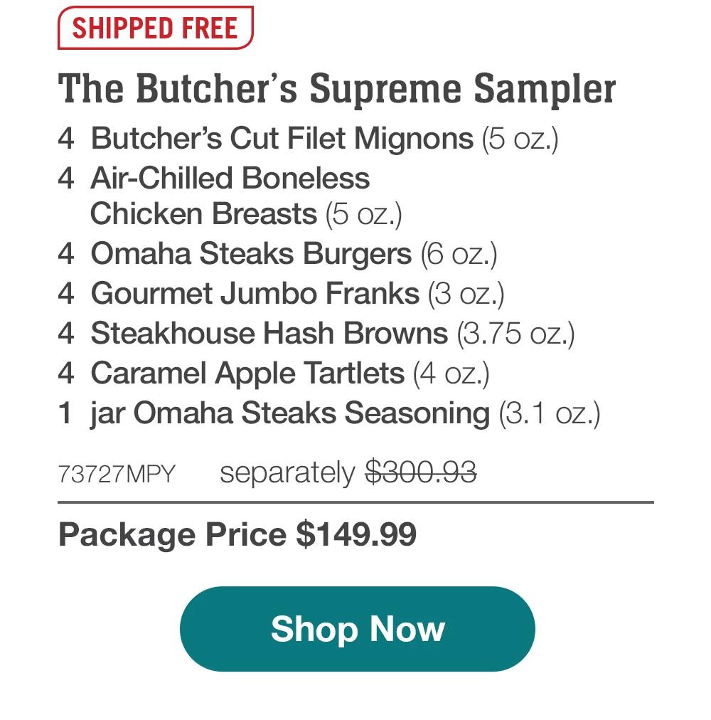 SHIPPED FREE | The Butcher's Supreme Sampler - 4 Butcher's Cut Filet Mignons (5 oz.) - 4 Air-Chilled Boneless Chicken Breasts (5 oz.) - 4 Omaha Steaks Burgers (6 oz.) - 4 Gourmet Jumbo Franks (3 oz.) - 4 Steakhouse Hash Browns (3.75 oz.) - 4 Caramel Apple Tartlets (4 oz.) - 1 jar Omaha Steaks Seasoning (3.1 oz.) - 73727MPY separately $300.93 | Package Price $149.99 || Shop Now