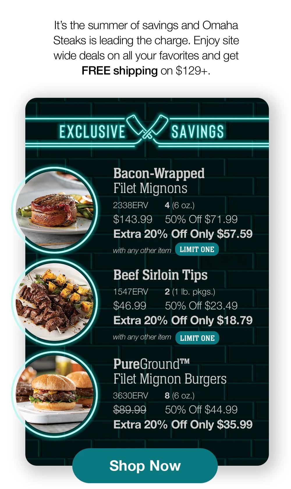 It's the summer of savings and Omaha Steaks is leading the charge. Enjoy site wide deals on all your favorites and get FREE shipping on $129+. | EXCLUSIVE SAVINGS | Bacon-Wrapped Filet Mignons - 2338ERV 4 (6 oz.) $143.99 50% Off $71.99 Extra 20% Off Only $57.59 with any other item LIMIT ONE | Beef Sirloin Tips - 1547ERV 2 (1 Ib. pkgs.) $46.99 50% Off $23.49 Extra 20% Off Only $18.79 with any other item LIMIT ONE | PureGround™ Filet Mignon Burgers - 3630ERV 8 (6 oz.) $89.99 50% Off $44.99 Extra 20% Off Only $35.99 || Shop Now