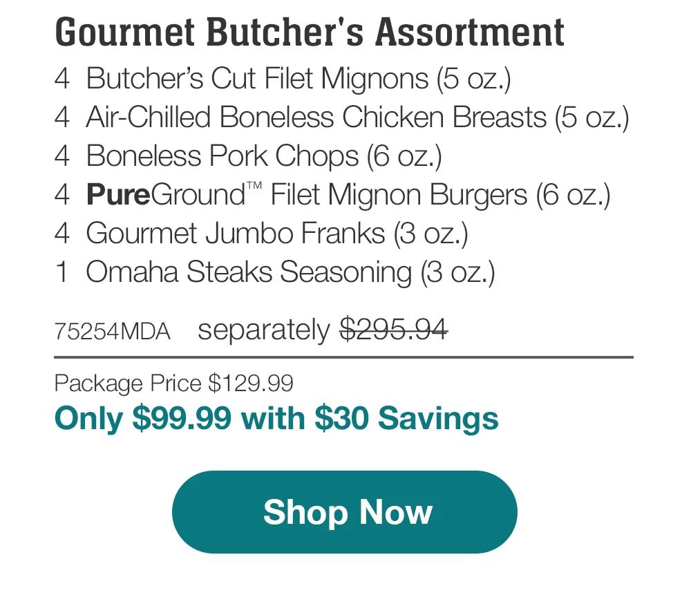 Gourmet Butcher's Assortment | 4 Butcher's Cut Filet Mignons (5 oz.) - 4 Air-Chilled Boneless Chicken Breasts (5 oz.) - 4 Boneless Pork Chops (6 oz.) - 4 PureGround Filet Mignon Burgers (6 oz.) - 4 Gourmet Jumbo Franks (3 oz.) - 1 Omaha Steaks Seasoning (3 oz.) - 75254MDA separately $295.94 | Package Price $129.99 | Only $99.99 with $30 Savings || Shop Now