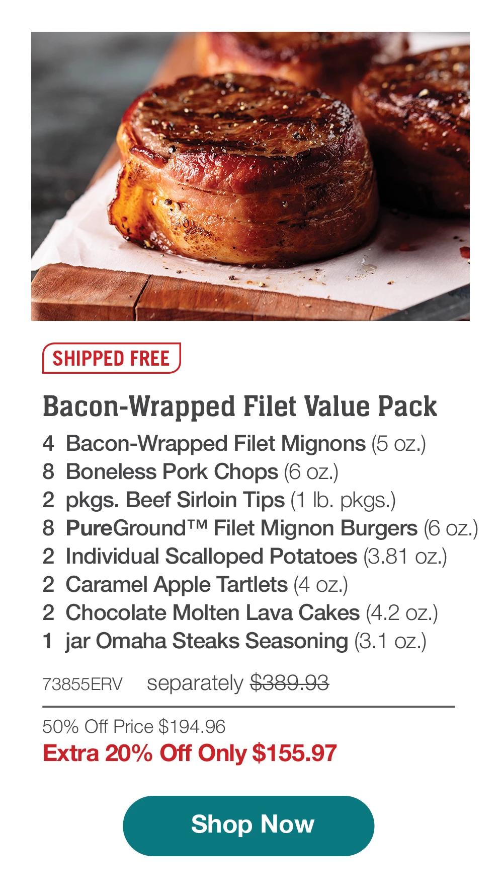 SHIPPED FREE | Bacon-Wrapped Filet Value Pack - 4 Bacon-Wrapped Filet Mignons (5 oz.) - 8 Boneless Pork Chops (6 oz.) - 2 pkgs. Beef Sirloin Tips (1 lb. pkgs.) - 8 PureGround™ Filet Mignon Burgers (6 oz.) - 2 Individual Scalloped Potatoes (3.81 oz.) - 2 Caramel Apple Tartlets (4 oz.) - 2 Chocolate Molten Lava Cakes (4.2 oz.) - 1 jar Omaha Steaks Seasoning (3.1 oz.) - 73855ERV separately $389.93 | 50% Off Price $194.96 | Extra 20% Off Only $155.97 || Shop Now