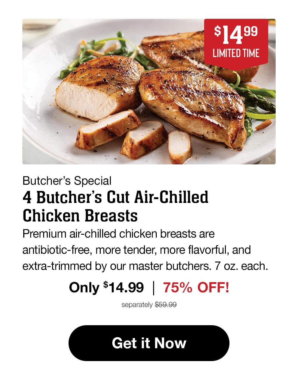 $15.99 | LIMITED TIME | Butcher's Special - 4 Air-Chilled Boneless Chicken Breasts | Our plump, juicy chicken breasts are air-chilled for a more flavorful, tender, and succulent experience. Hand-selected and individually vacuum-sealed for convenience. (5 oz. each.) Only $15.99 | 60% OFF! separately $39.99 || Get it Now