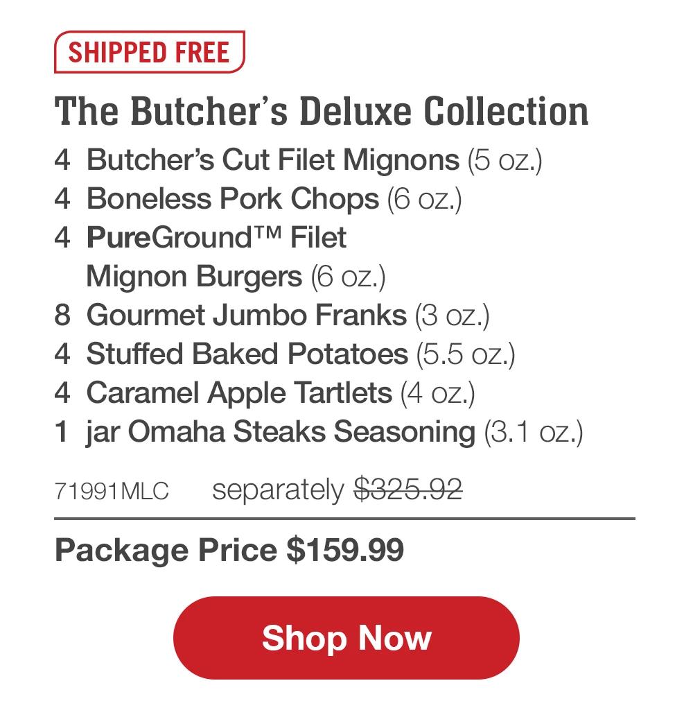 SHIPPED FREE | The Butcher's Deluxe Collection - 4 Butcher's Cut Filet Mignons (5 oz.) - 4 Boneless Pork Chops (6 oz.) - 4 PureGround™ Filet Mignon Burgers (6 oz.) - 8 Gourmet Jumbo Franks (3 oz.) - 4 Stuffed Baked Potatoes (5.5 oz.) - 4 Caramel Apple Tartlets (4 oz.) - 1 jar Omaha Steaks Seasoning (3.1 oz.) - 71991MLC separately $325.92 | Package Price $159.99 || Shop Now