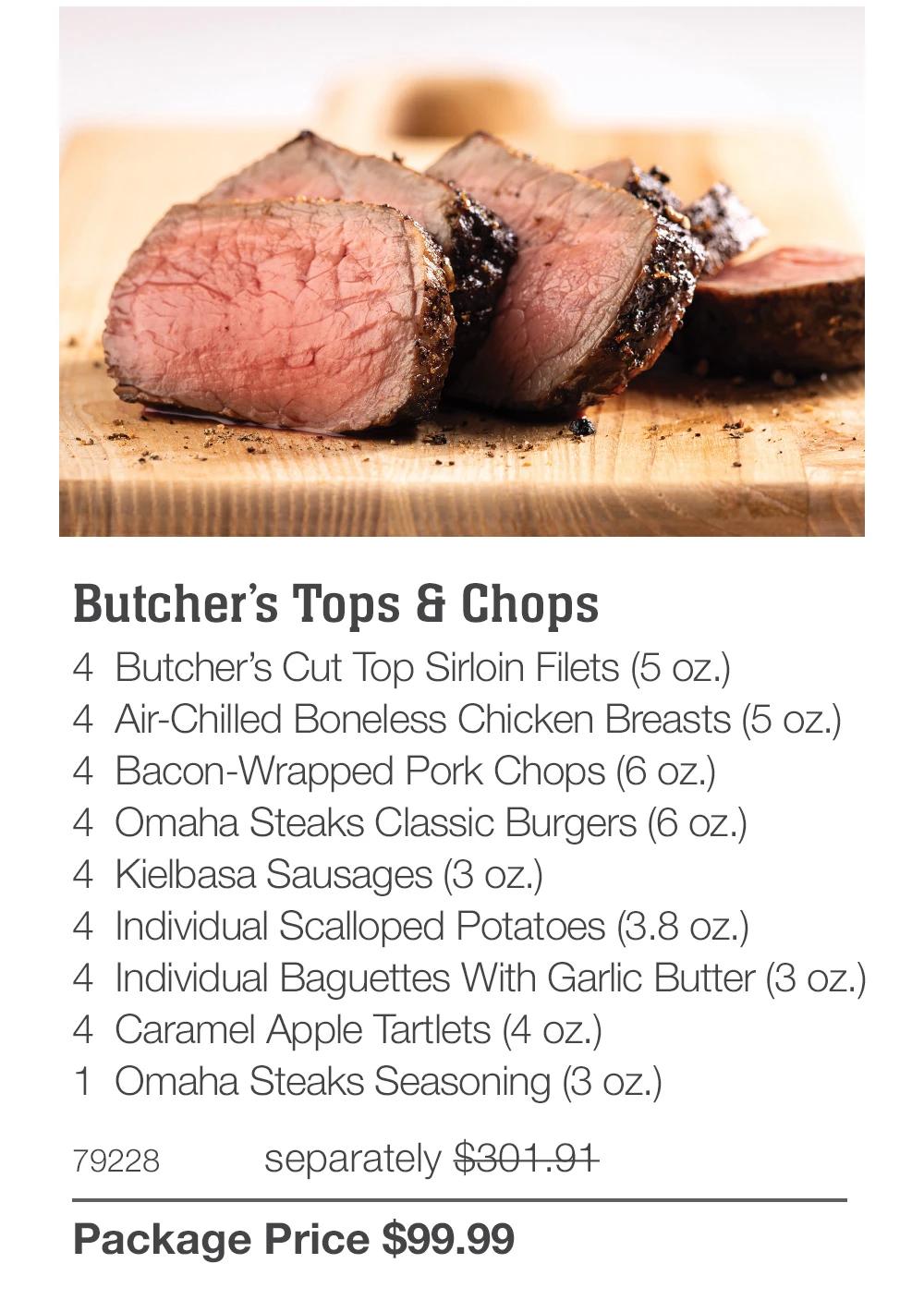Butcher's Tops & Chops 4 Butcher's Cut Top Sirloin Filets (5 oz.) 4 Air-Chilled Boneless Chicken Breasts (5 oz.) 4 Bacon-Wrapped Pork Chops (6 oz.) 4 Omaha Steaks Classic Burgers (6 oz.) 4 Kielbasa Sausages (3 oz.) 4 Individual Scalloped Potatoes (3.8 oz.) 4 Individual Baguettes With Garlic Butter (3 oz.) 4 Caramel Apple Tartlets (4 oz.) 1 Omaha Steaks Seasoning (3 oz.) 79228 separately $301.91 Package Price $99.99 