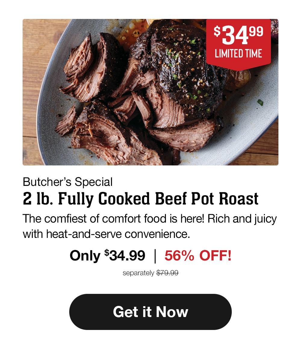 $34.99 - LIMITED TIME - Butcher's Special - 2 Ib. Fully Cooked Beef Pot Roast | The comfiest of comfort food is here! Rich and juicy with heat-and-serve convenience. Only $34.99 | 56% OFF! separately $79.99 || Get it Now