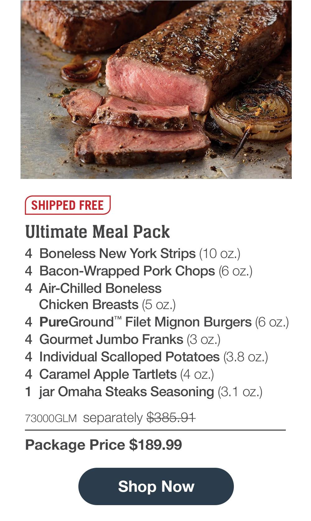 SHIPPED FREE | Ultimate Meal Pack - 4 Boneless New York Strips (10 oz.) - 4 Bacon-Wrapped Pork Chops (6 oz.) - 4 Air-Chilled Boneless Chicken Breasts (5 oz.) - 4 PureGround™™ Filet Mignon Burgers (6 oz.) - 4 Gourmet Jumbo Franks (3 oz.) - 4 Individual Scalloped Potatoes (3.8 oz.) - 4 Caramel Apple Tartlets (4 oz.) - 1 jar Omaha Steaks Seasoning (3.1 oz.) - 73000GLM separately $385.97 | Package Price $189.99 || Shop Now