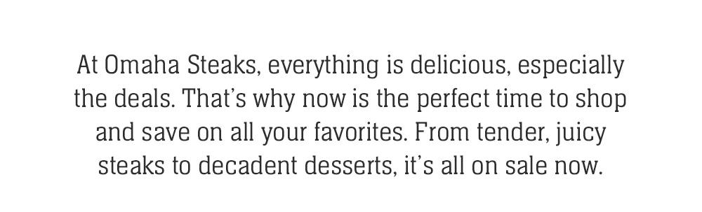 At Omaha Steaks, everything is delicious, especially the deals. That's why now is the perfect time to shop and save on all your favorites. From tender, juicy steaks to decadent desserts, it's all on sale now.