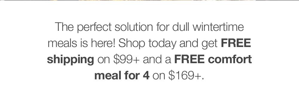 The perfect solution for dull wintertime meals is here! Shop today and get FREE shipping on $99+ and a FREE comfort meal for 4 on $169+.