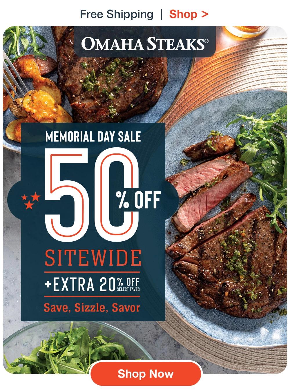 Free Shipping  |  Shop >  OMAHA STEAKS® | MEMORIAL DAY SALE 50% OFF SITEWIDE + EXTRA 20% OFF SELECT FAVES SAVE, SIZZLE, SAVOR. || SHOP NOW