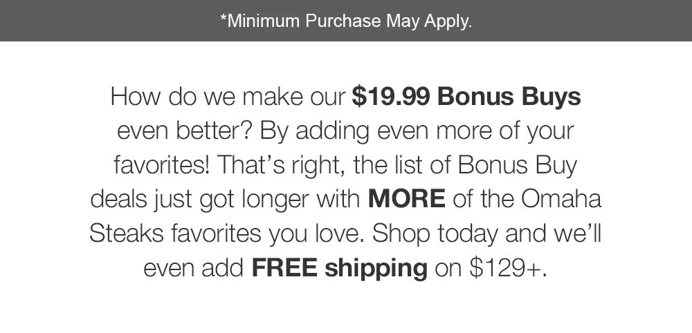 *Minimum Purchase May Apply. Stop by the store today for $19.99 Bonus Buys that features a long list of Omaha Steaks favorites. Plus, enjoy tons of other storewide deals. Can't make it in? Get FREE shipping on $129+.