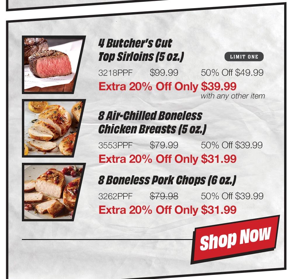 4 Bacon-Wrapped Filet Mignons (6 oz.) - 2338PPF $143.99 50% Off $71.99 Extra 20% Off Only $57.59 with any other item | 8 Air-Chilled Boneless Chicken Breasts (5 oz.) - 3553PPF $79.99 50% Off $39.99 Extra 20% Off Only $31.99 | 8 Boneless Pork Chops (6 oz.) - 3262PPF $79.98 50% Off $39.99 Extra 20% Off Only $31.99 || Shop NOW