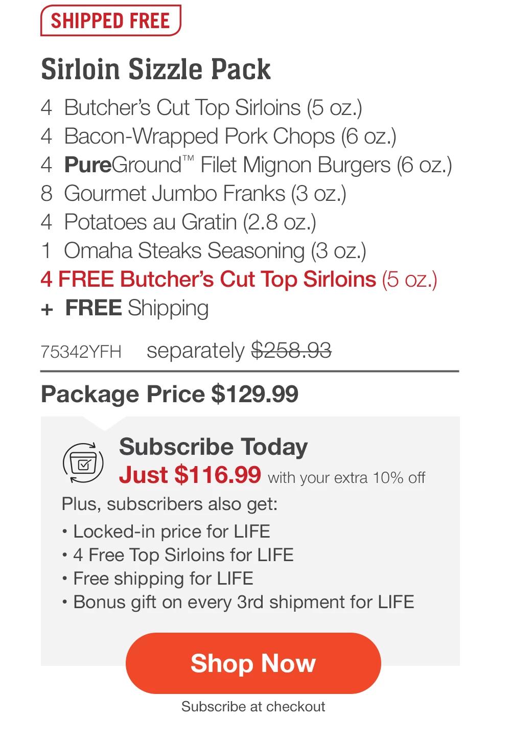 SHIPPED FREE | Sirloin Sizzle Pack - 4 Butcher's Cut Top Sirloins (5 oz.) - 4 Bacon-Wrapped Pork Chops (6 oz.) - 4 PureGround™ Filet Mignon Burgers (6 oz.) - 8 Gourmet Jumbo Franks (3 oz.) - 4 Potatoes au Gratin (2.8 oz.) - 1 Omaha Steaks Seasoning (3 oz.) - 4 FREE Butcher's Cut Top Sirloins (5 oz.) + FREE Shipping - 75342YFH separately $258.93 | Package Price $129.99 | Subscribe Today - Just $116.99 with your extra 10% off Plus, subscribers also get: Locked-in price for LIFE | 4 Free Top Sirloins for LIFE | Free shipping for LIFE | Bonus gift on every 3rd shipment for LIFE || Shop Now || Subscribe at checkout