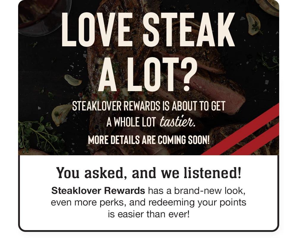 LOVE STEAK A LOT? STEAKLOVER REWARDS IS ABOUT TO GET A WHOLE LOT tastier. MORE DETAILS ARE COMING SOON! | You asked, and we listened! Steaklover Rewards has a brand-new look, even more perks, and redeeming your points is easier than ever!