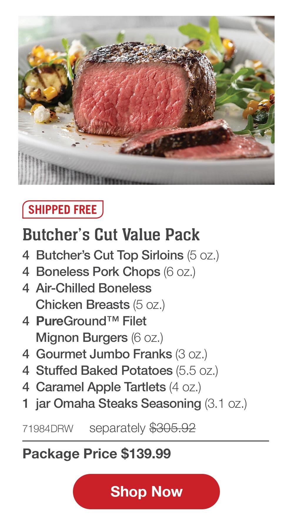 SHIPPED FREE | Butcher's Cut Value Pack - 4  Butcher's Cut Top Sirloins (5 oz.) - 4  Boneless Pork Chops (6 oz.) - 4  Air-Chilled Boneless Chicken Breasts (5 oz.) - 4  PureGround™ Filet Mignon Burgers (6 oz.) - 4  Gourmet Jumbo Franks (3 oz.) - 4  Stuffed Baked Potatoes (5.5 oz.) - 4  Caramel Apple Tartlets (4 oz.) - 1  jar Omaha Steaks Seasoning (3.1 oz.) - 71984DRW separately $305.92 | Package Price $139.99 || SHOP NOW