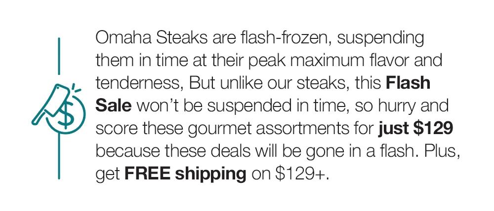 Omaha Steaks are flash-frozen, suspending them in time at their peak maximum flavor and tenderness, But unlike our steaks, this Flash Sale won't be suspended in time, so hurry and score these gourmet assortments for just $129 because these deals will be gone in a flash. Plus, get FREE shipping on $129+.