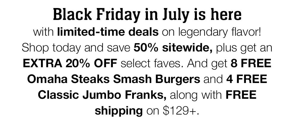 Black Friday in July is here with limited-time deals on legendary flavor! Shop today and save 50% sitewide, plus get an EXTRA 20% OFF select faves. And get 8 FREE Omaha Steaks Smash Burgers and 4 FREE Classic Jumbo Franks, along with FREE shipping on $129+. 