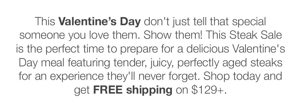 This Valentine's Day don't just tell that special someone you love them. Show them! This Steak Sale is the perfect time to prepare for a delicious Valentine's Day meal featuring tender, juicy, perfectly aged steaks for an experience they'll never forget. Shop today and get FREE shipping on $149+.