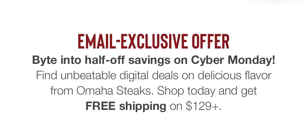 EMAIL-EXCLUSIVE OFFER | Byte into half-off savings on Cyber Monday! Find unbeatable digital deals on delicious flavor from Omaha Steaks. Shop today and get FREE shipping on $129+.