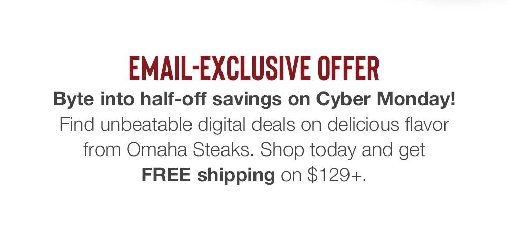 EMAIL-EXCLUSIVE OFFER | Byte into half-off savings on Cyber Monday! Find unbeatable digital deals on delicious flavor from Omaha Steaks. Shop today and get FREE shipping on $129+.